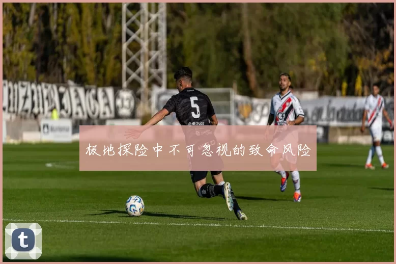 极地探险中不可忽视的致命风险