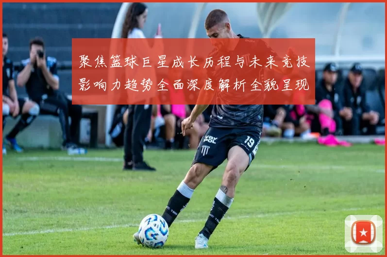 聚焦篮球巨星成长历程与未来竞技影响力趋势全面深度解析全貌呈现