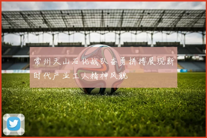 常州天山石化战队奋勇拼搏展现新时代产业工人精神风貌