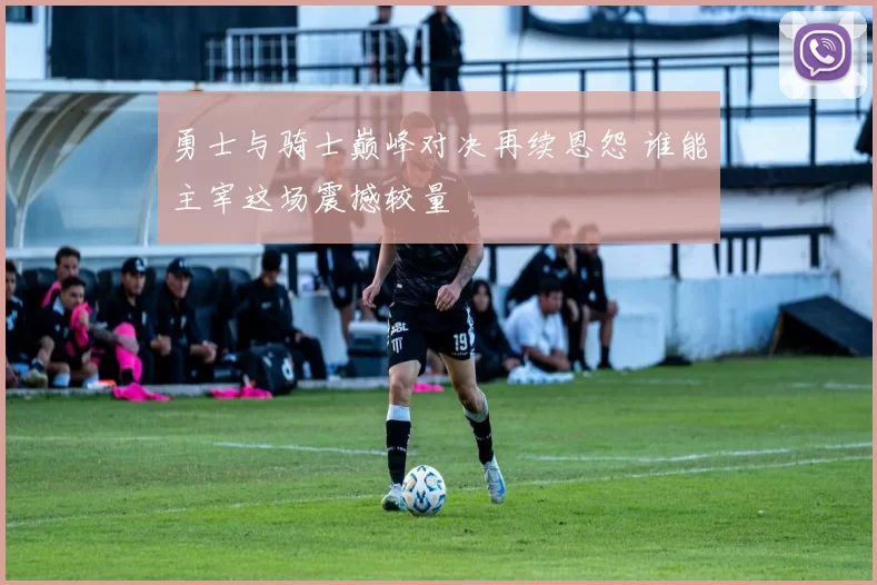 勇士与骑士巅峰对决再续恩怨 谁能主宰这场震撼较量