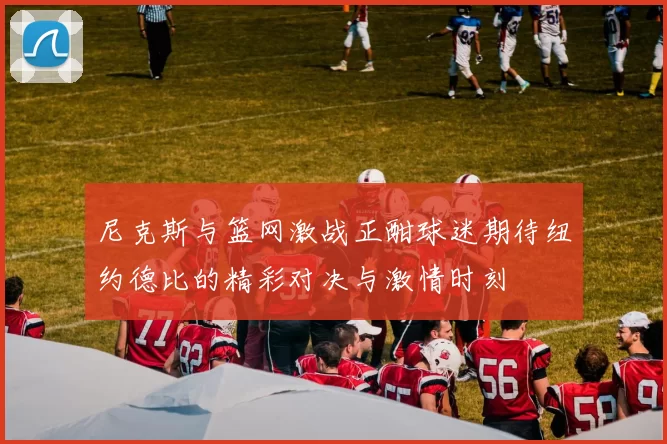 尼克斯与篮网激战正酣球迷期待纽约德比的精彩对决与激情时刻