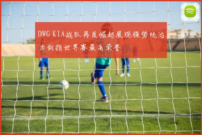 DWG KIA战队再度崛起展现强势统治力剑指世界赛最高荣誉