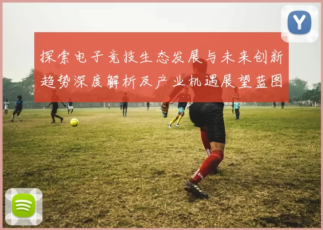探索电子竞技生态发展与未来创新趋势深度解析及产业机遇展望蓝图