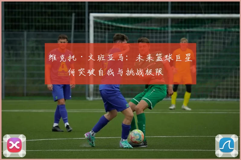 维克托·文班亚马：未来篮球巨星如何突破自我与挑战极限