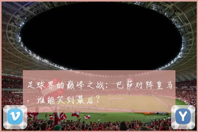 足球界的巅峰之战：巴萨对阵皇马，谁能笑到最后？