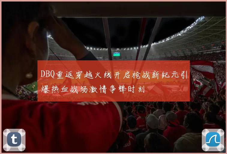 DBQ重返穿越火线开启枪战新纪元引爆热血战场激情争锋时刻