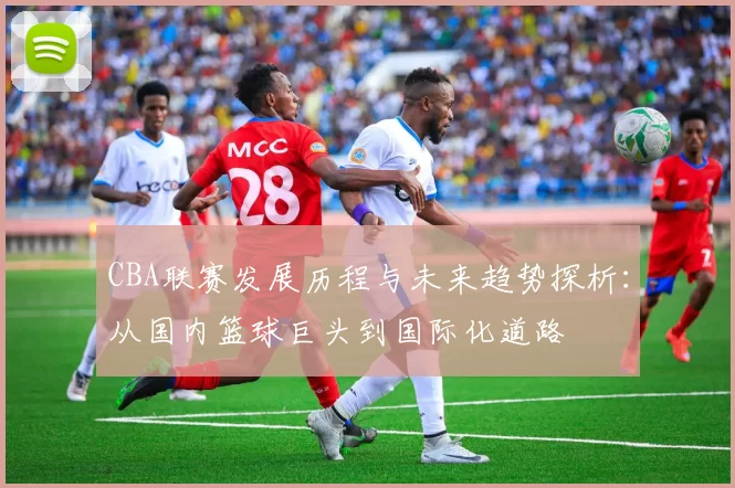 CBA联赛发展历程与未来趋势探析：从国内篮球巨头到国际化道路