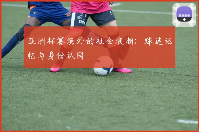 亚洲杯赛场外的社会浪潮：球迷记忆与身份认同