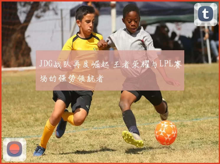JDG战队再度崛起 王者荣耀与LPL赛场的强势领航者