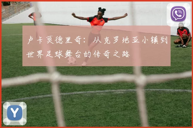 卢卡莫德里奇：从克罗地亚小镇到世界足球舞台的传奇之路