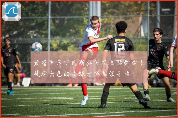 劳塔罗马丁内斯如何在国际舞台上展现出色的足球才华与领导力