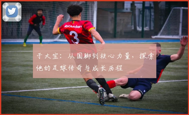 于大宝：从国脚到核心力量，探索他的足球传奇与成长历程